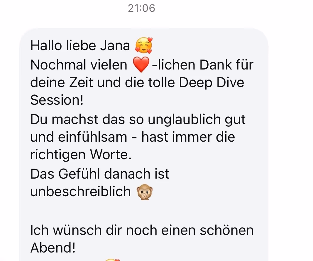 Hallo liebe Jana
Nochmal vielen herzlichen Dank für
deine Zeit und die tolle Deep Dive
Session!
Du machst das so unglaublich gut und einfühlsam - hast immer die richtigen Worte.
Das Gefühl danach ist unbeschreiblich
Ich wünsch dir noch einen schönen Abend!